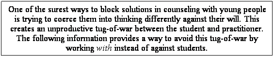 Text Box: One of the surest ways to block solutions in counseling with young people is trying to coerce them into thinking differently against their will. This creates an unproductive tug-of-war between the student and practitioner. The following information provides a way to avoid this tug-of-war by working with instead of against students.
